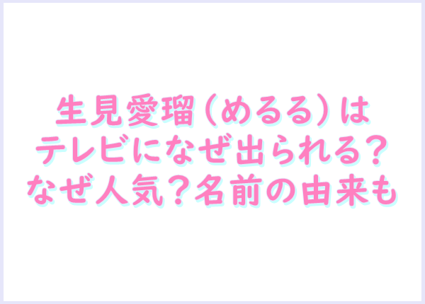 生見愛瑠 めるる はテレビになぜ出られる なぜ人気 名前の由来も 生活お助け情報録