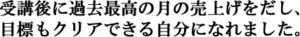 受講後に過去最高の月の売上げをだし、目標もクリアできる自分になれました。