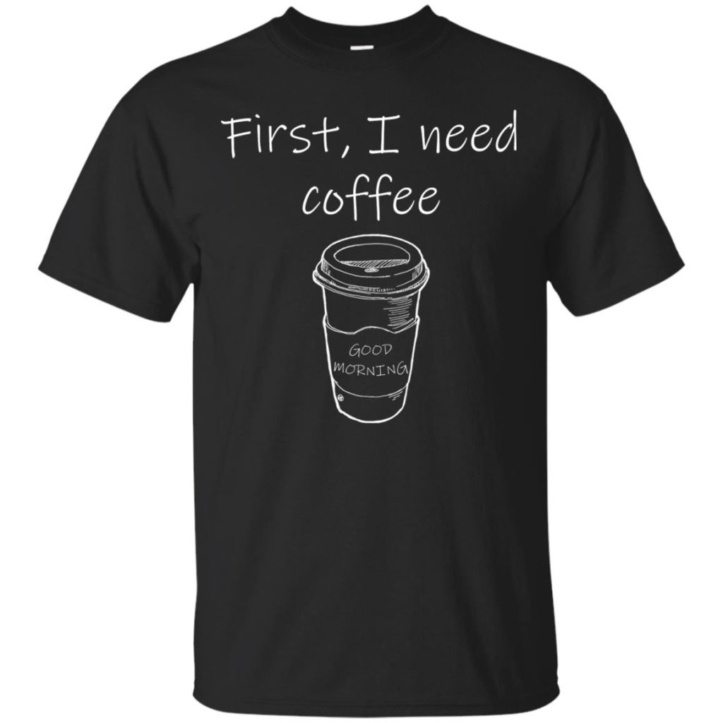 First, I Need Coffee Good Morning Shirt