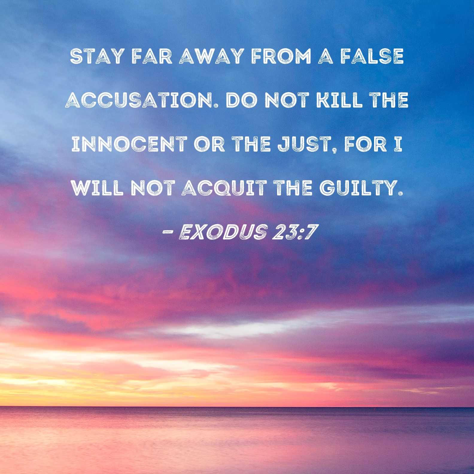 Exodus 237 Stay far away from a false accusation. Do not kill the innocent or the just, for I