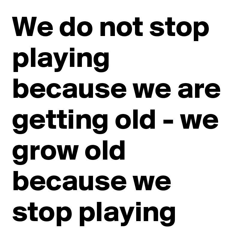 We do not stop playing because we are getting old we grow old because