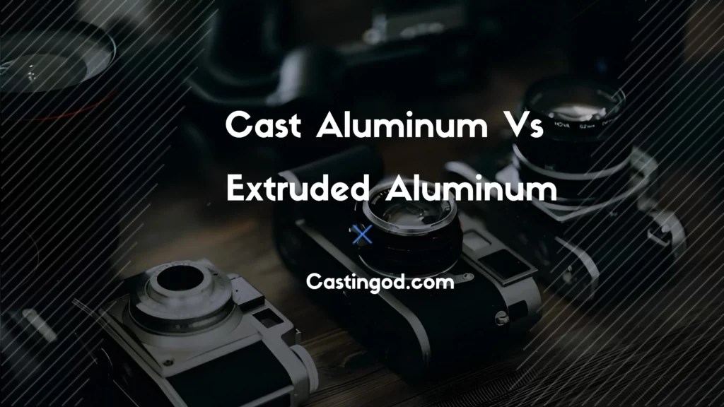 Cast Aluminum vs Extruded Aluminum Casting comparison 2023