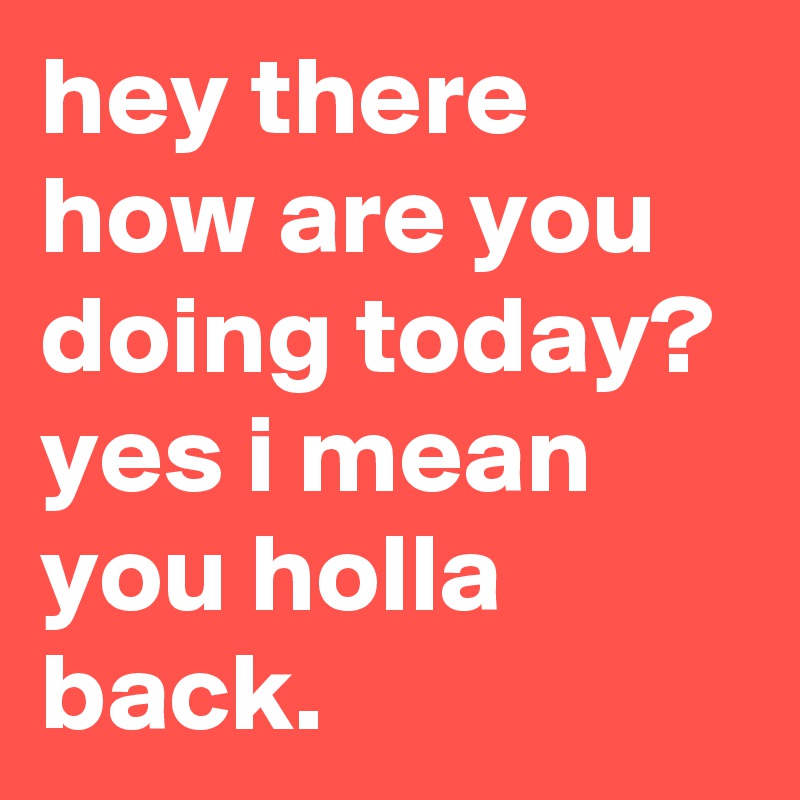 hey there how are you doing today? yes i mean you holla back. - Post by  lostboy2 on Boldomatic