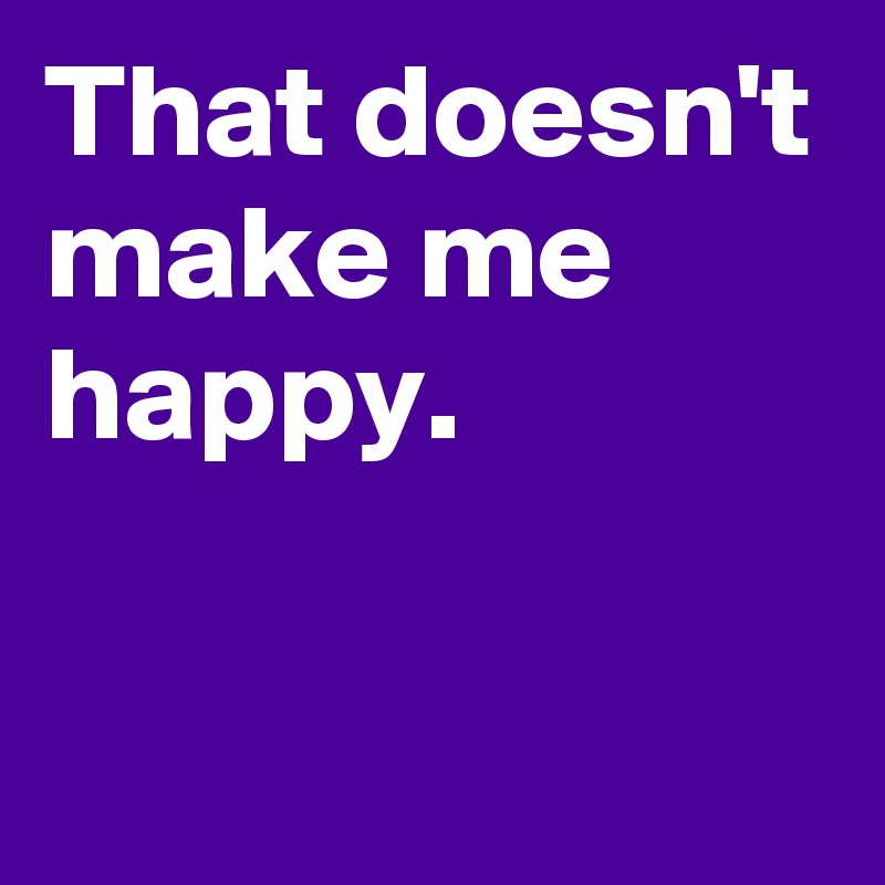 That doesn't make me happy. Post by AndSheCame on Boldomatic