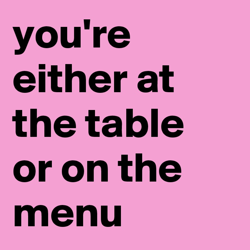 you're either at the table or on the menu Post by Kimsim7 on Boldomatic