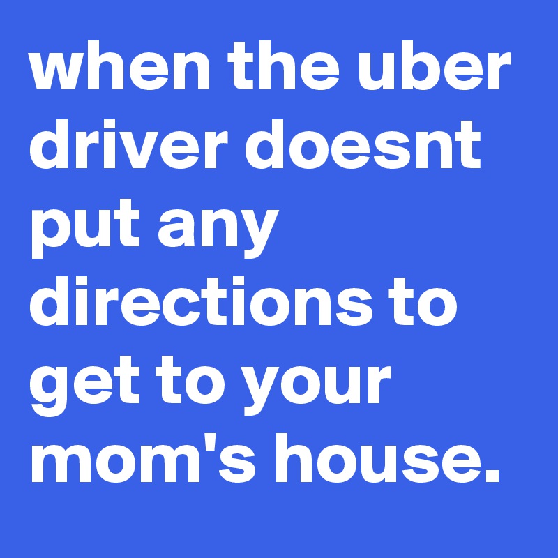 when the uber driver doesnt put any directions to get to your mom's