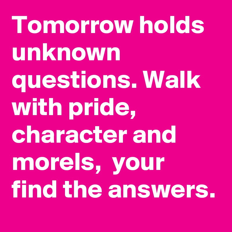 Tomorrow holds unknown questions. Walk with pride, character and morels