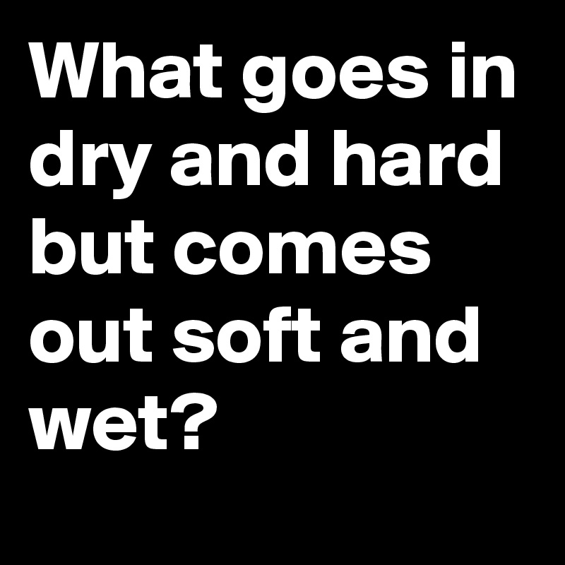 What goes in dry and hard but comes out soft and wet? Post by intaftt