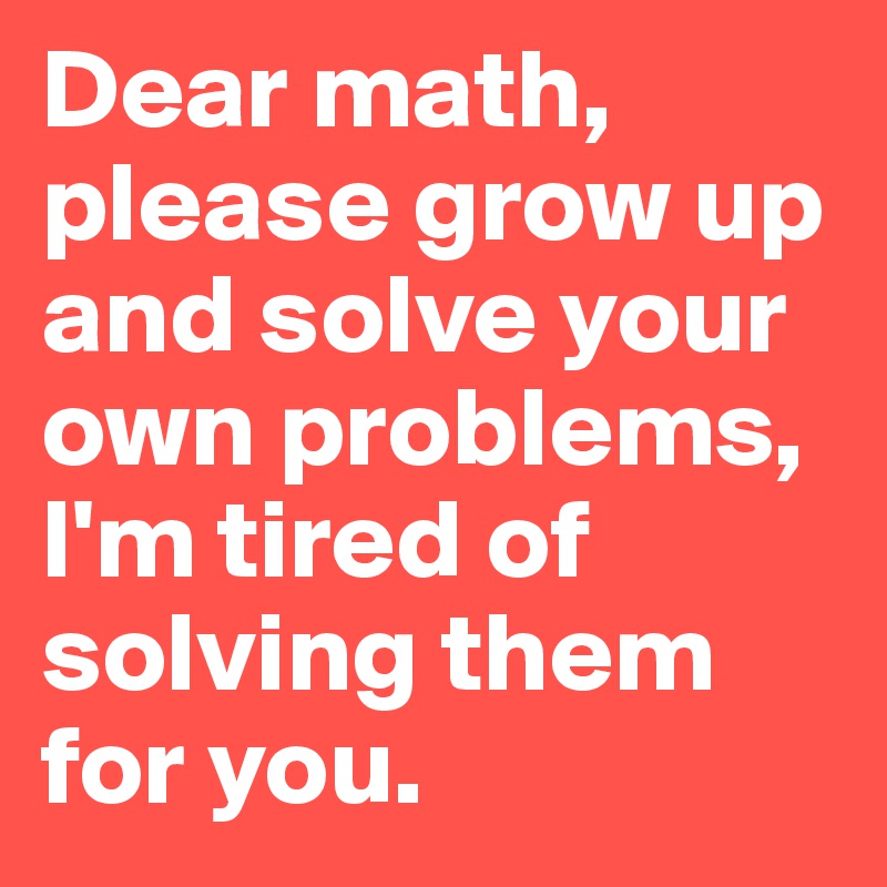 Dear math, please grow up and solve your own problems, I'm tired of