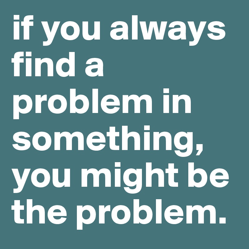 if you always find a problem in something, you might be the problem