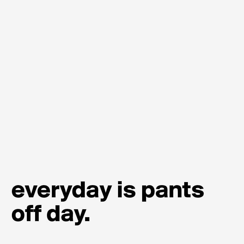 everyday is pants off day. Post by teinalucy on Boldomatic
