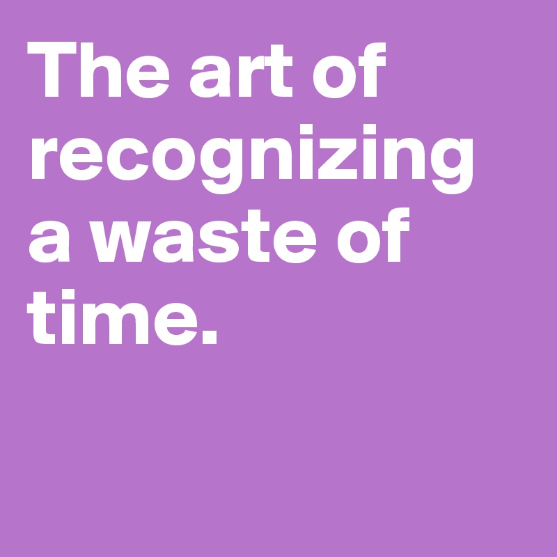The art of recognizing a waste of time. Post by springfire on Boldomatic