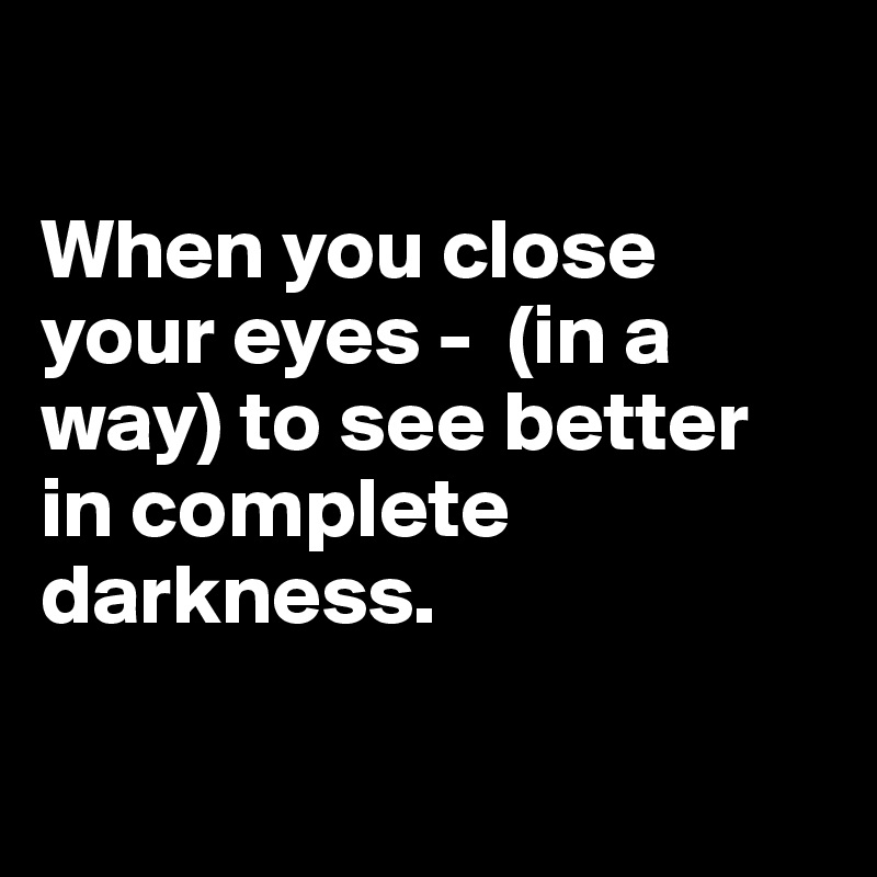 When you close your eyes (in a way) to see better in complete