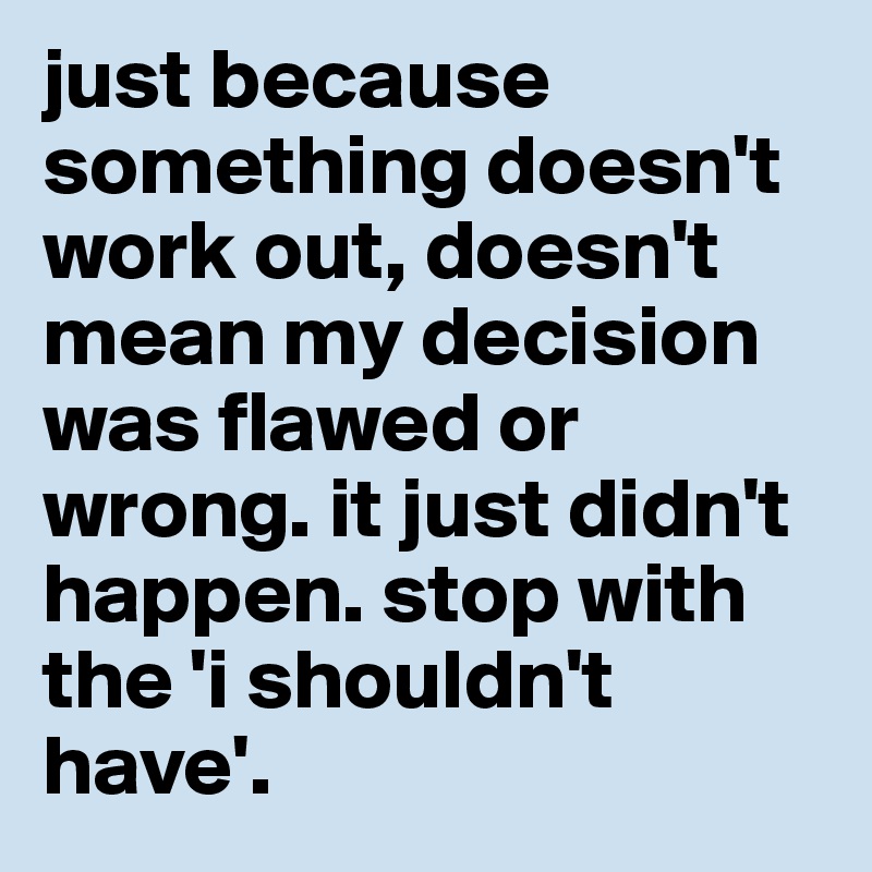 just because something doesn't work out, doesn't mean my decision was