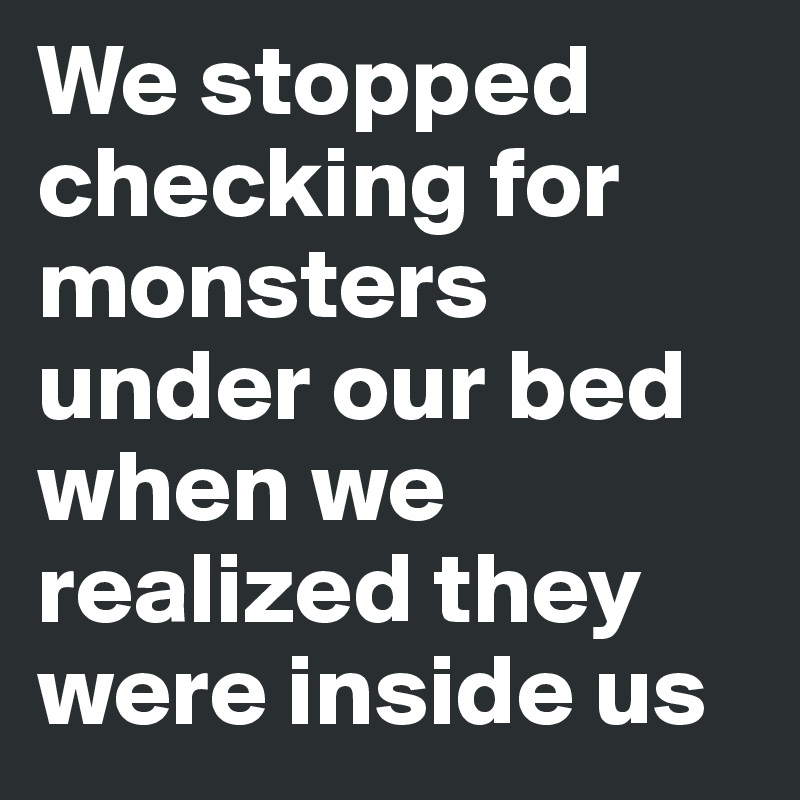 We stopped checking for monsters under our bed when we realized they