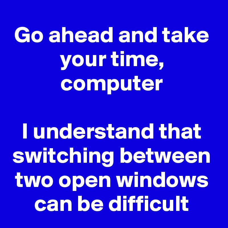 Go ahead and take your time, computer I understand that switching