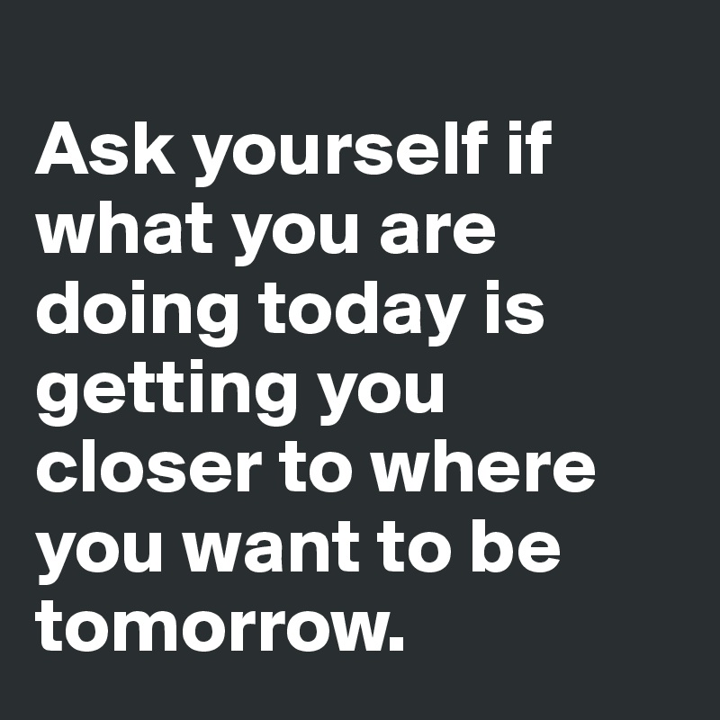 Ask yourself if what you are doing today is getting you closer to where you  want to be tomorrow. - Post by Alix on Boldomatic