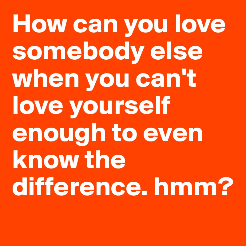 How can you love somebody else when you can't love yourself enough to