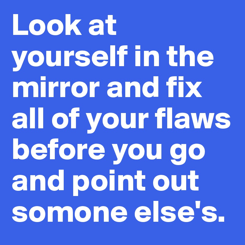 Look at yourself in the mirror and fix all of your flaws before you go and point out somone else