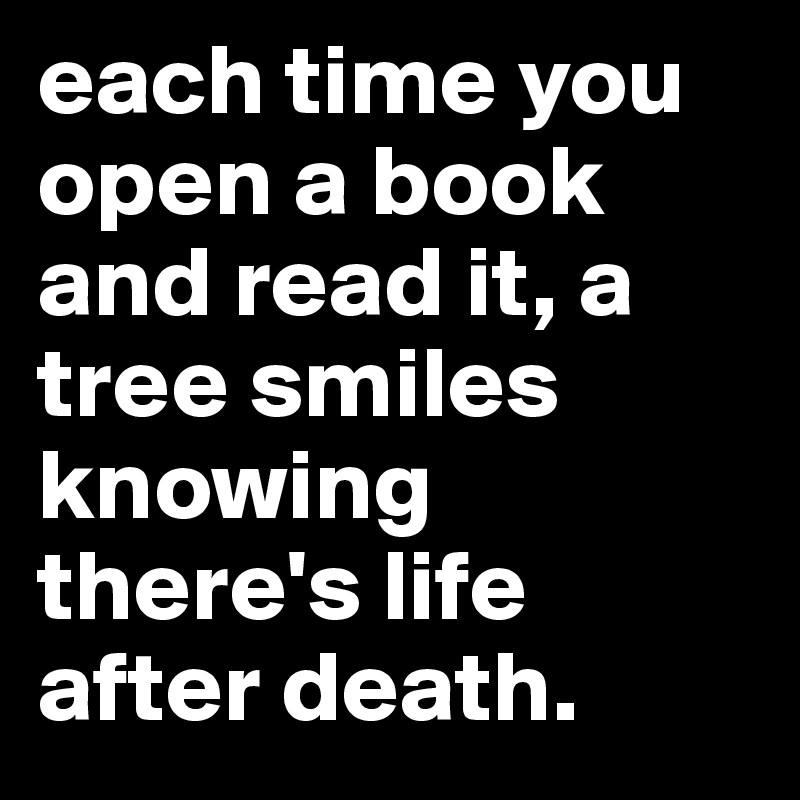 each time you open a book and read it, a tree smiles knowing there's life after death. Post by