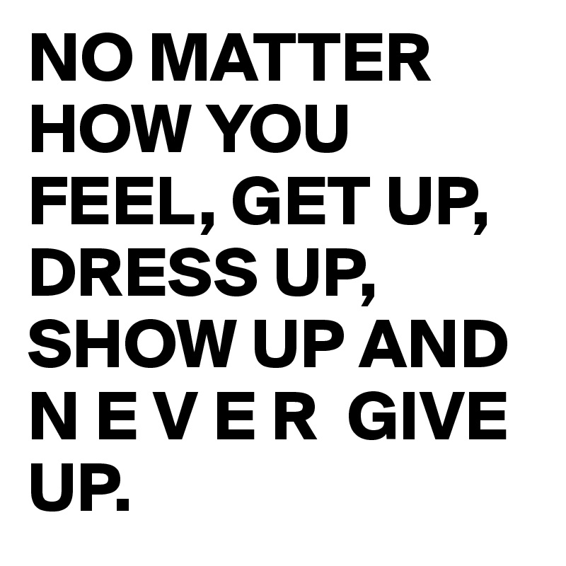 NO MATTER HOW YOU FEEL, GET UP, DRESS UP, SHOW UP AND N E V E R GIVE UP