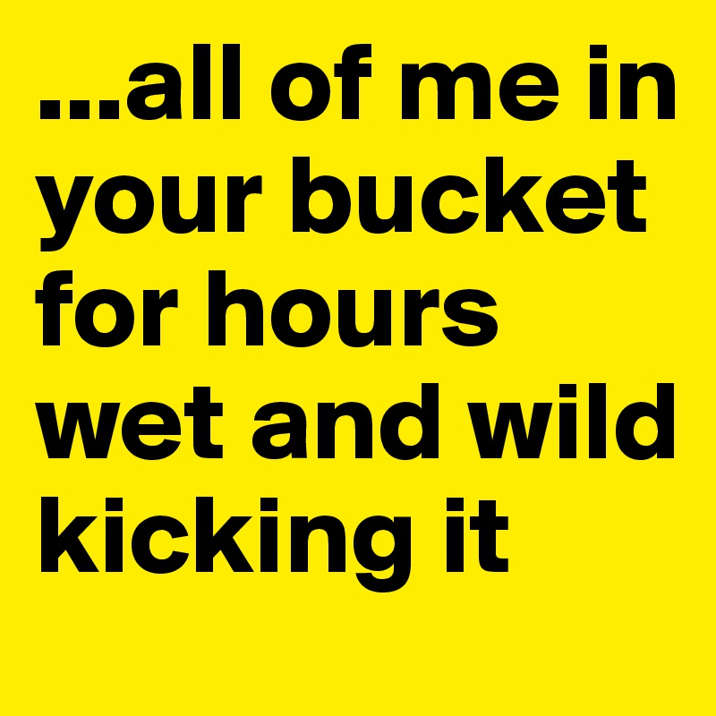 ...all of me in your bucket for hours wet and wild kicking it Post by