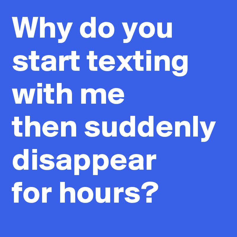 Why do you start texting with me then suddenly disappear for hours