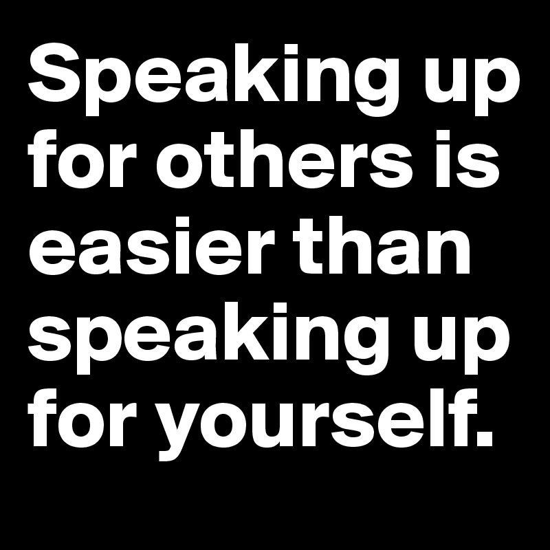 Speaking up for others is easier than speaking up for yourself. Post