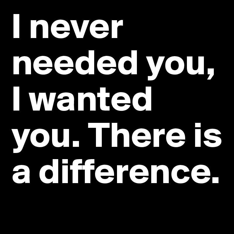 And The Days Go By And I Never Needed You I Never Needed You, I Wanted You. There Is A Difference. - Post By Bsm1106 On Boldomatic