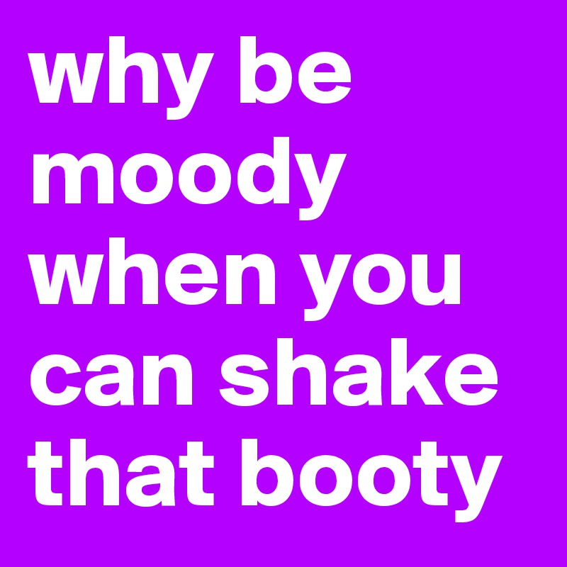 why be moody when you can shake that booty Post by emiledi77 on