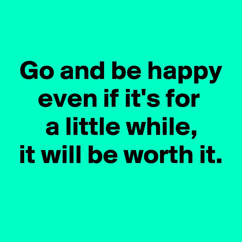 Go and be happy even if it's for a little while, it will be worth it