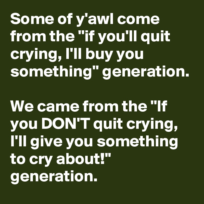 Some of y'awl come from the ''if you'll quit crying, I'll buy you something'' generation. We