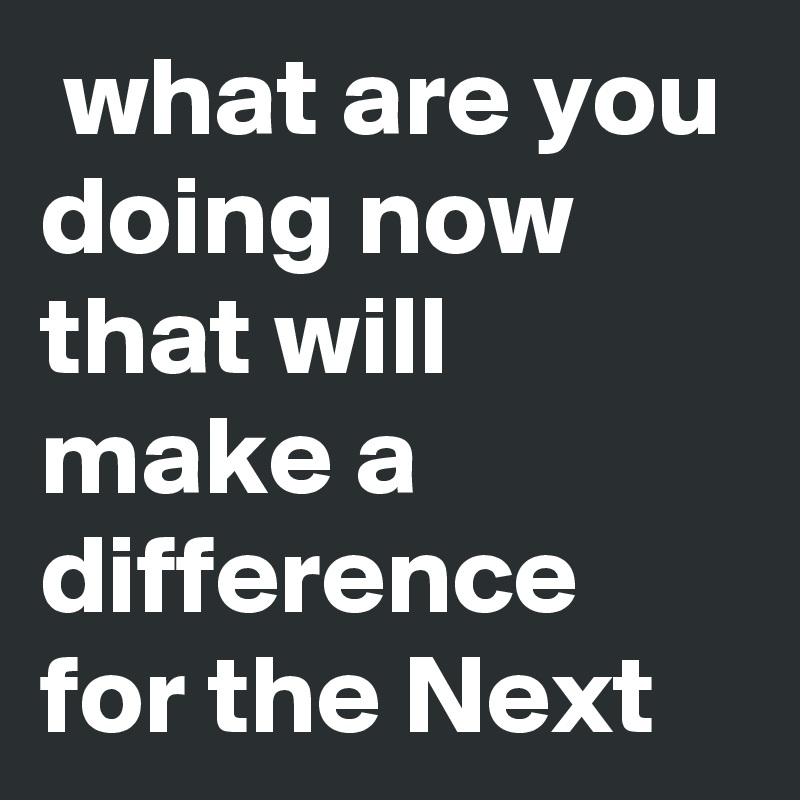 what are you doing now that will make a difference for the Next Post