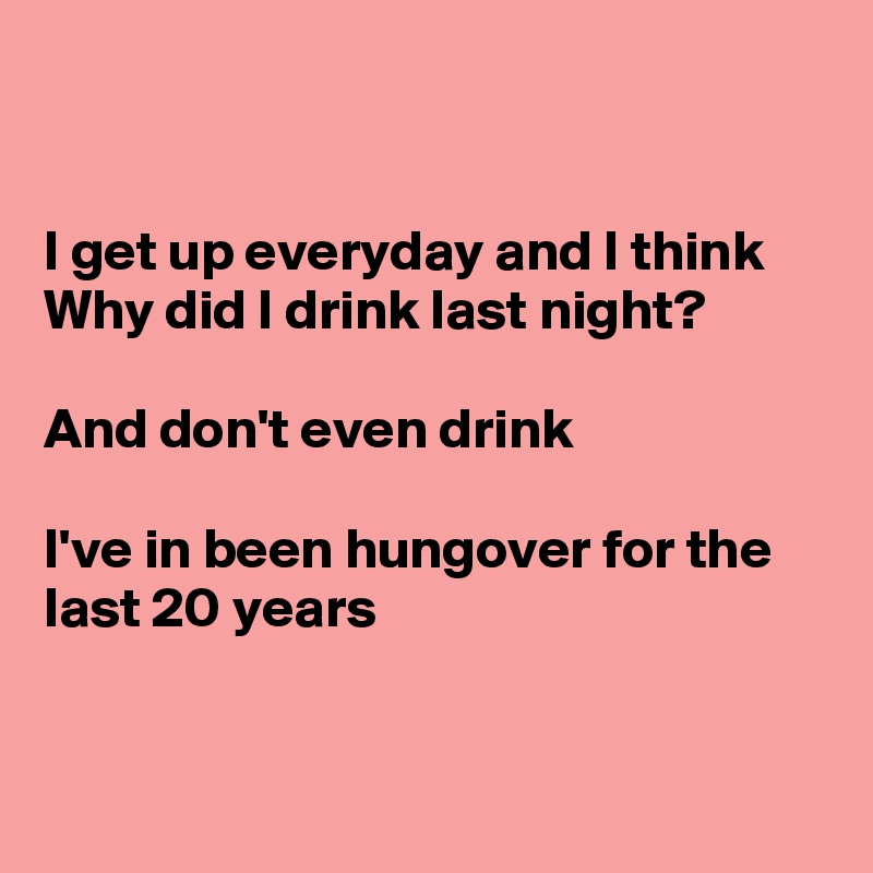 I get up everyday and I think Why did I drink last night? And don't