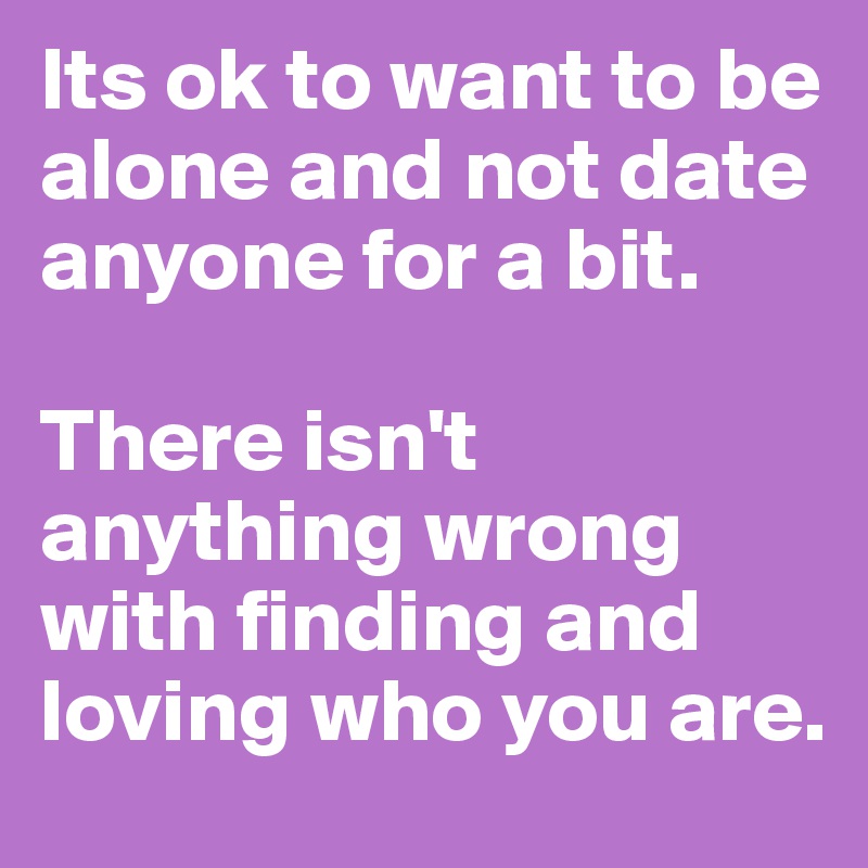 Its ok to want to be alone and not date anyone for a bit. There isn't anything wrong with