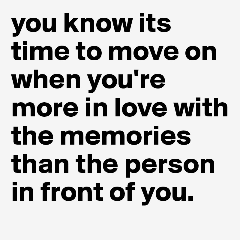 you know its time to move on when you're more in love with the memories