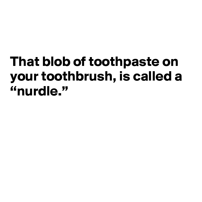 That blob of toothpaste on your toothbrush, is called a “nurdle