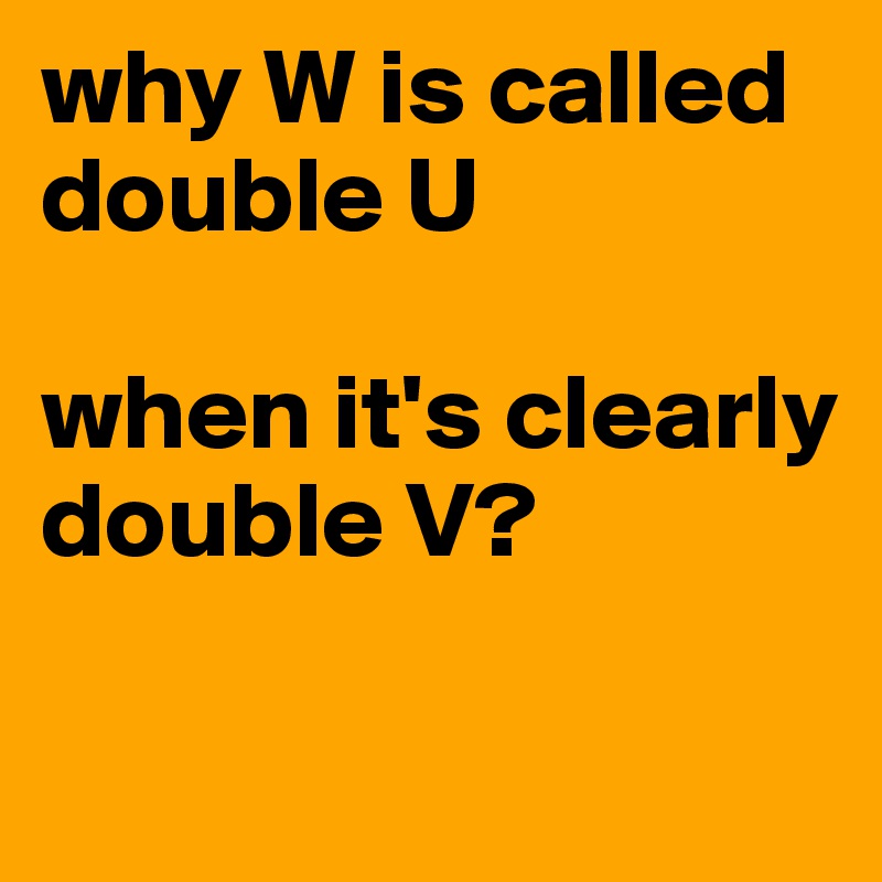 why W is called double U when it's clearly double V? Post by