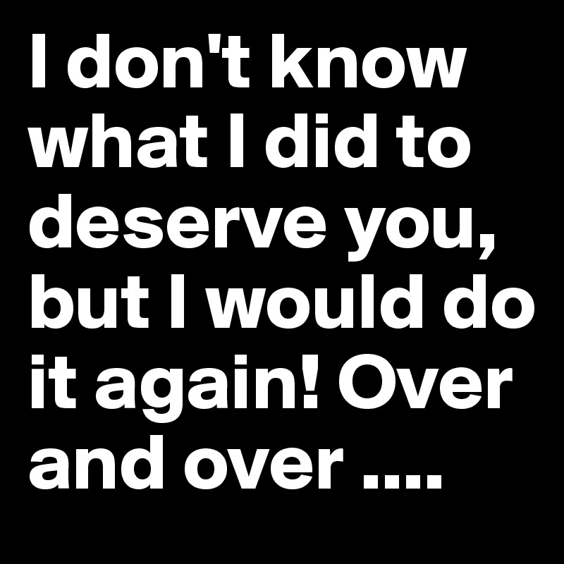 I don't know what I did to deserve you, but I would do it again! Over