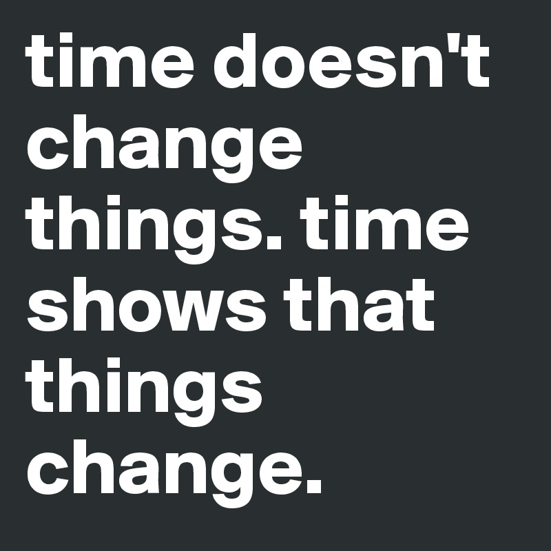 time doesn't change things. time shows that things change. Post by