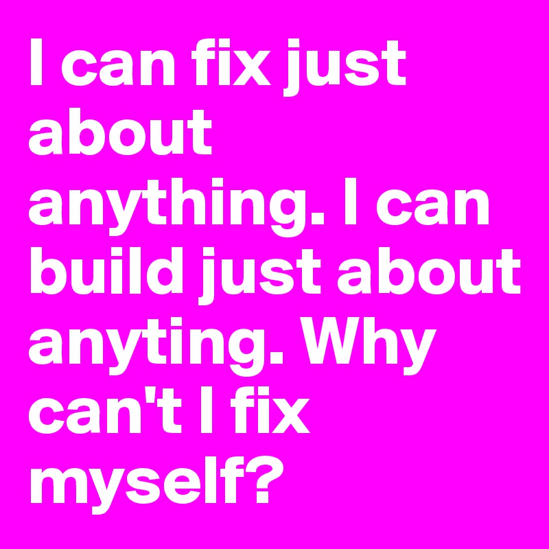 I can fix just about anything. I can build just about anyting. Why can