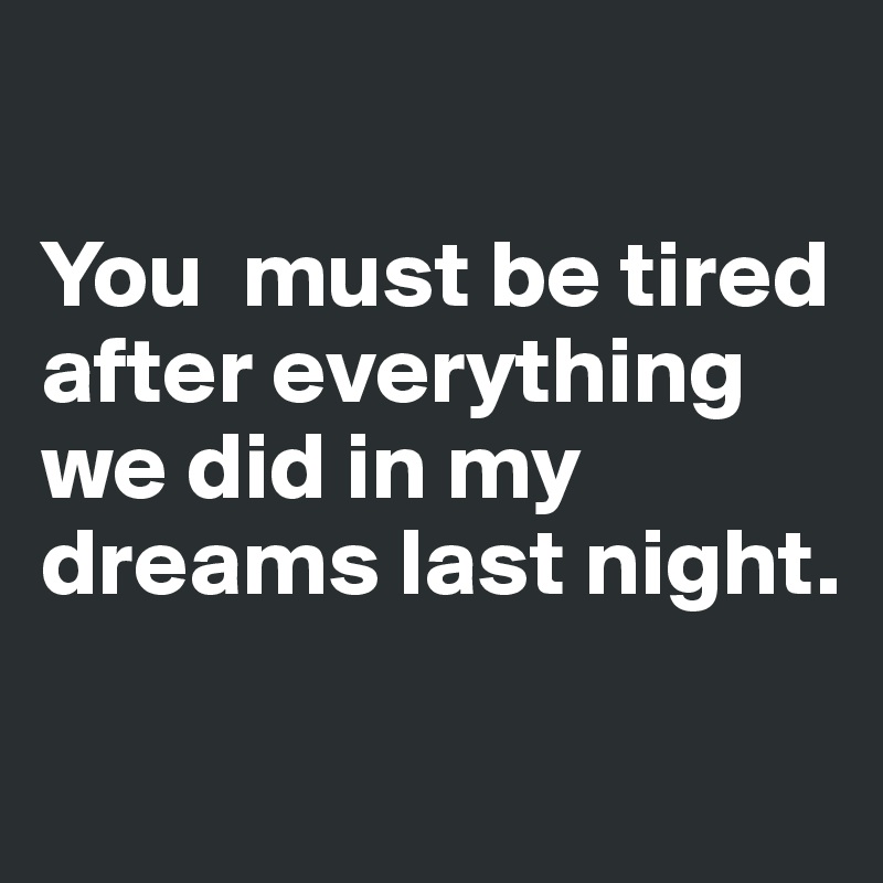 You must be tired after everything we did in my dreams last night