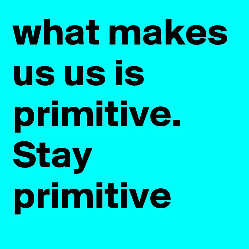 what makes us us is primitive. Stay primitive Post by PaxtonTheGoat