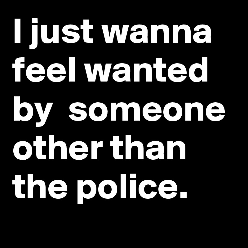 I just wanna feel wanted by someone other than the police. Post by(025)