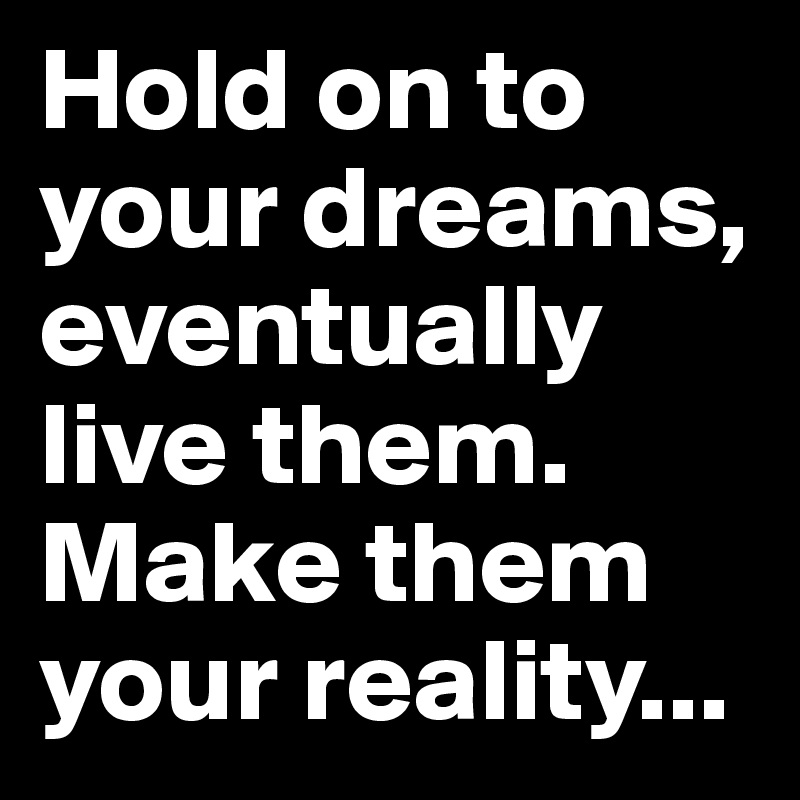 Hold on to your dreams, eventually live them. Make them your reality