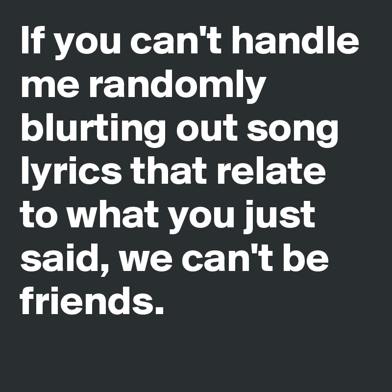 If you can't handle me randomly blurting out song lyrics that relate to