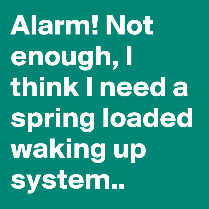 Alarm! Not enough, I think I need a spring loaded waking up system