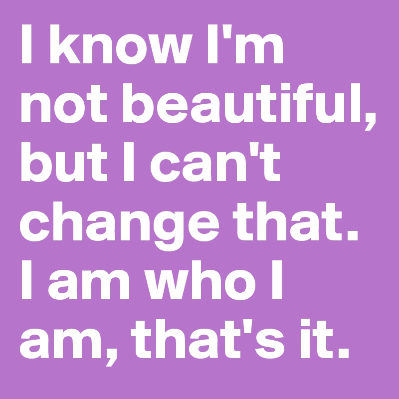 I know I'm not beautiful, but I can't change that. I am who I am, that's it. Post by
