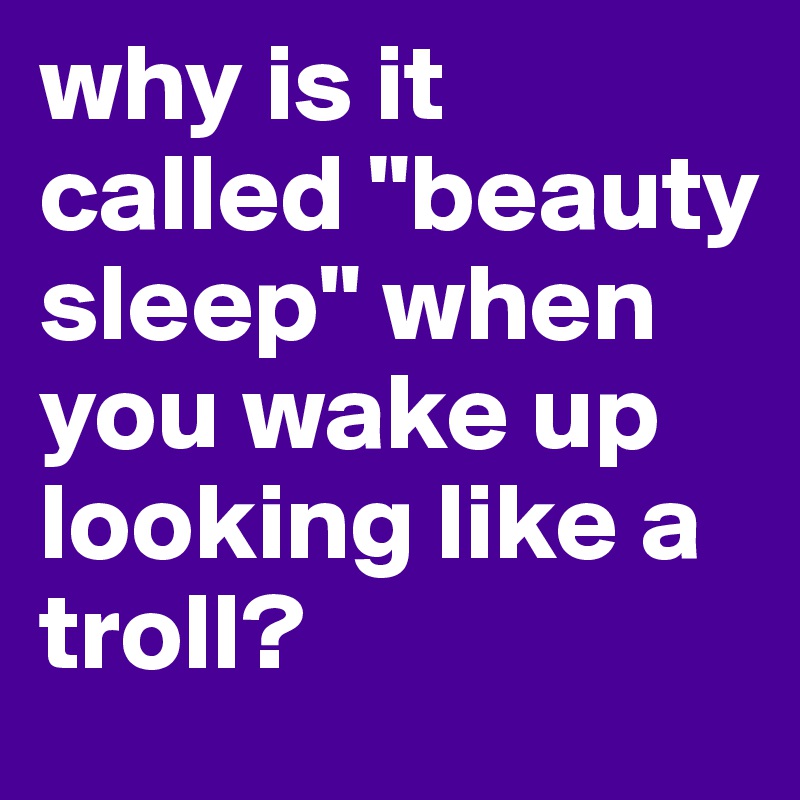 why is it called "beauty sleep" when you wake up looking like a troll