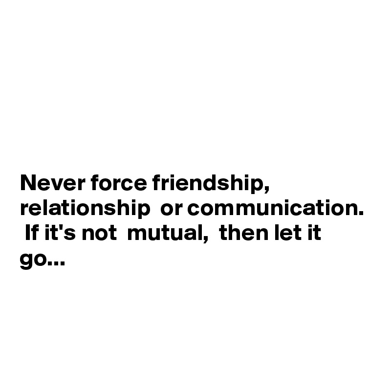 Never force friendship, relationship or communication. If it's not